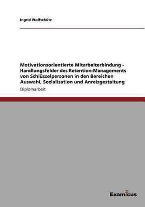 Motivationsorientierte Mitarbeiterbindung - Handlungsfelder des Retention-Managements von Schlüsselpersonen in den Bereichen Auswahl, Sozialisation und Anreizgestaltung de Ingrid Wolfschütz