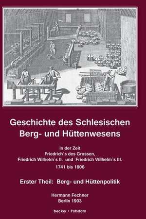 Geschichte des Schlesischen Berg- und Hüttenwesens in der Zeit Friedrich des Grossen, Friedrich Wilhelm II. und Friedrich Wilhelm III. 1741-1806. de Hermann Adolph Fechner