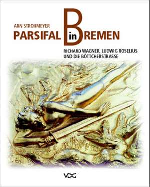 Parsifal in Bremen. Richard Wagner, Ludwig Roselius und die Böttcherstraße de Arn Strohmeyer