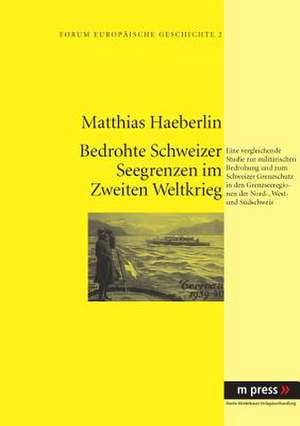 Militaerische Bedrohung Und Schweizer Grenzschutz Im Zweiten Weltkrieg: Eine Vergleichende Studie Zur Lage in Den Grenzseeregionen Der Nord-, West- Un de Matthias Haeberlin