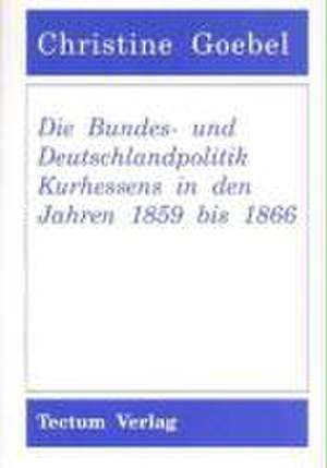 Die Bundes- und Deutschlandpolitik Kurhessens in den Jahren 1859 bis 1866 de Christine Goebel