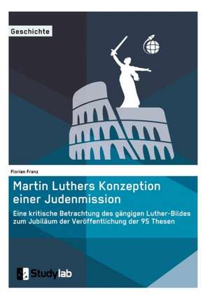 Martin Luthers Konzeption einer Judenmission. Eine kritische Betrachtung des gängigen Luther-Bildes zum Jubiläum der Veröffentlichung der 95 Thesen de Florian Franz