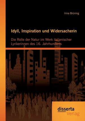 Idyll, Inspiration Und Widersacherin: Die Rolle Der Natur Im Werk Italienischer Lyrikerinnen Des 16. Jahrhunderts de Irina Brüning