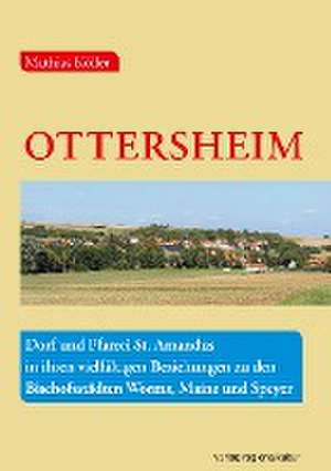 Ottersheim - Dorf und Pfarrei St. Amandus in ihren vielfältigen Beziehungen zu den Bischofsstädten Worms, Mainz und Speyer de Mathias Köller