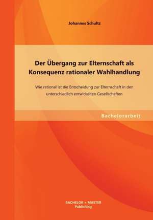 Der Ubergang Zur Elternschaft ALS Konsequenz Rationaler Wahlhandlung: Wie Rational Ist Die Entscheidung Zur Elternschaft in Den Unterschiedlich Entwic de Johannes Schultz