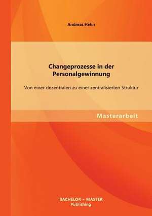 Changeprozesse in Der Personalgewinnung: Von Einer Dezentralen Zu Einer Zentralisierten Struktur de Andreas Hehn