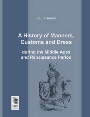 A History of Manners, Customs and Dress during the Middle Ages and Renaissance Period de Paul LaCroix