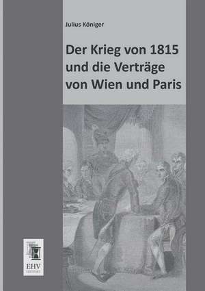 Der Krieg von 1815 und die Verträge von Wien und Paris de Julius Königer