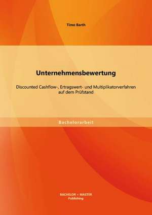 Unternehmensbewertung: Discounted Cashflow-, Ertragswert- Und Multiplikatorverfahren Auf Dem Prufstand de Timo Barth