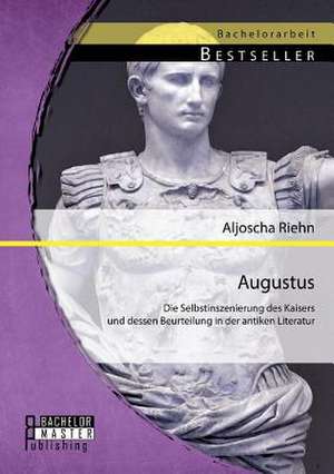 Augustus: Die Selbstinszenierung Des Kaisers Und Dessen Beurteilung in Der Antiken Literatur de Aljoscha Riehn