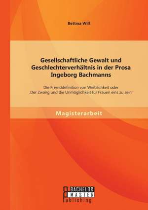 Gesellschaftliche Gewalt Und Geschlechterverhaltnis in Der Prosa Ingeborg Bachmanns: Die Fremddefinition Von Weiblichkeit Oder 'Der Zwang Und Die Unmo de Bettina Will