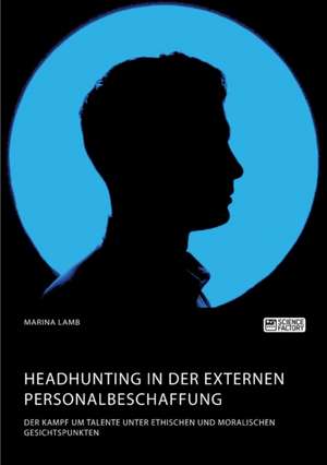 Headhunting in der externen Personalbeschaffung. Der Kampf um Talente unter ethischen und moralischen Gesichtspunkten de Marina Lamb