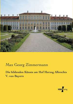 Die bildenden Künste am Hof Herzog Albrechts V. von Bayern de Max Georg Zimmermann