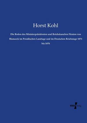 Die Reden des Ministerpräsidenten und Reichskanzlers Fürsten von Bismarck im Preußischen Landtage und im Deutschen Reichstage 1873 bis 1876 de Horst Kohl