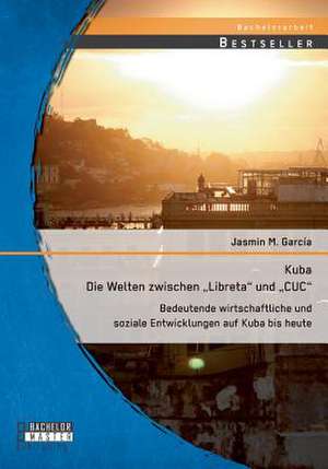 Kuba - Die Welten Zwischen Libreta Und Cuc: Bedeutende Wirtschaftliche Und Soziale Entwicklungen Auf Kuba Bis Heute de Jasmin M. García