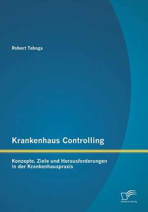 Krankenhaus Controlling: Konzepte, Ziele Und Herausforderungen in Der Krankenhauspraxis de Robert Taboga