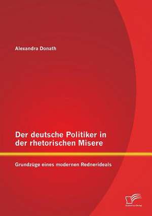 Der Deutsche Politiker in Der Rhetorischen Misere: Grundzuge Eines Modernen Rednerideals de Alexandra Donath