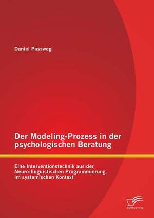 Der Modeling-Prozess in Der Psychologischen Beratung: Eine Interventionstechnik Aus Der Neuro-Linguistischen Programmierung Im Systemischen Kontext de Daniel Passweg