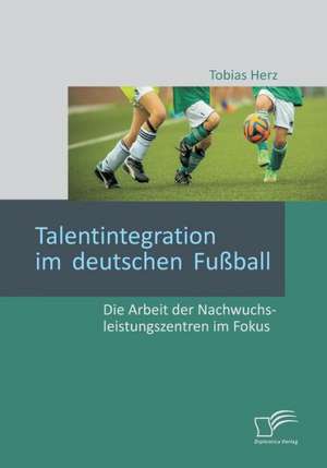 Talentintegration Im Deutschen Fussball: Die Arbeit Der Nachwuchsleistungszentren Im Fokus de Tobias Herz