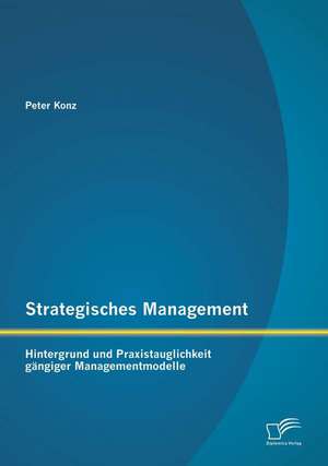 Strategisches Management: Hintergrund Und Praxistauglichkeit Gangiger Managementmodelle de Peter Konz