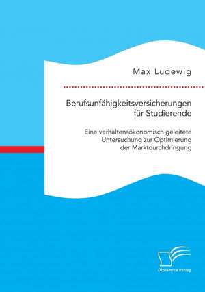 Berufsunfahigkeitsversicherungen Fur Studierende: Eine Verhaltensokonomisch Geleitete Untersuchung Zur Optimierung Der Marktdurchdringung de Max Ludewig