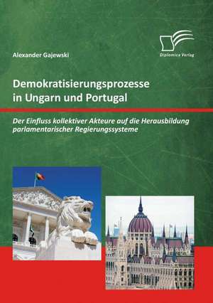 Demokratisierungsprozesse in Ungarn Und Portugal: Der Einfluss Kollektiver Akteure Auf Die Herausbildung Parlamentarischer Regierungssysteme de Alexander Gajewski