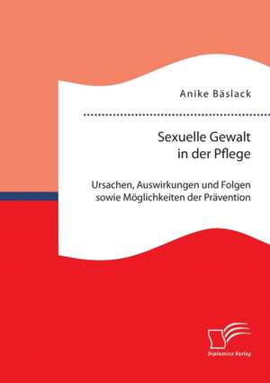 Sexuelle Gewalt in Der Pflege: Ursachen, Auswirkungen Und Folgen Sowie Moglichkeiten Der Pravention Und Intervention de Anike Bäslack