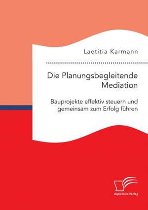 Die Planungsbegleitende Mediation. Bauprojekte effektiv steuern und gemeinsam zum Erfolg führen de Laetitia Karmann