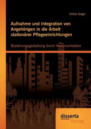 Aufnahme Und Integration Von Angehorigen in Die Arbeit Stationarer Pflegeeinrichtungen: Beziehungsgestaltung Durch Kommunikation de Esther Siegel