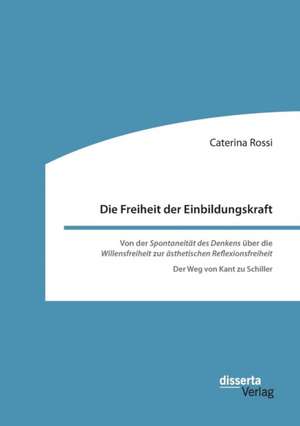 Die Freiheit der Einbildungskraft. Von der ¿Spontaneität des Denkens¿ über die ¿Willensfreiheit¿ zur ¿ästhetischen Reflexionsfreiheit¿ de Caterina Rossi