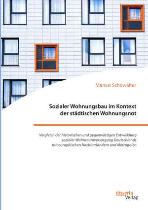 Sozialer Wohnungsbau im Kontext der städtischen Wohnungsnot. Vergleich der historischen und gegenwärtigen Entwicklung sozialer Wohnraumversorgung Deutschlands mit europäischen Nachbarländern und Metropolen de Marcus Schowalter