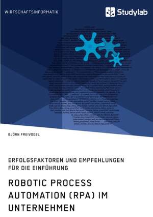 Robotic Process Automation (RPA) im Unternehmen. Erfolgsfaktoren und Empfehlungen für die Einführung de Björn Freivogel