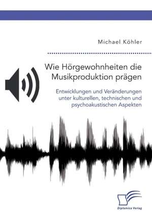 Wie Hörgewohnheiten die Musikproduktion prägen. Entwicklungen und Veränderungen unter kulturellen, technischen und psychoakustischen Aspekten de Michael Köhler