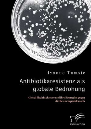 Antibiotikaresistenz als globale Bedrohung. Global Health Akteure und ihre Strategien gegen die Resistenzproblematik de Ivonne Tomsic