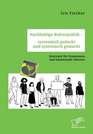 Nachhaltige Kulturpolitik ¿ systemisch gedacht und systemisch gemacht. Konzepte für Kommunen und kommunale Akteure de Iris Fischer