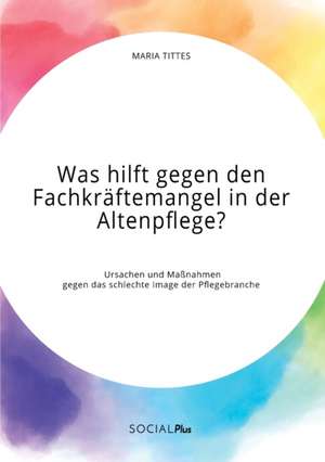 Was hilft gegen den Fachkräftemangel in der Altenpflege? Ursachen und Maßnahmen gegen das schlechte Image der Pflegebranche de Maria Tittes