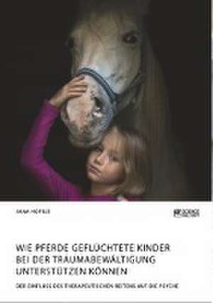 Wie Pferde geflüchtete Kinder bei der Traumabewältigung unterstützen können. Der Einfluss des therapeutischen Reitens auf die Psyche de Jana Hofius