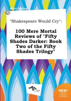 Shakespeare Would Cry: 100 Mere Mortal Reviews of Fifty Shades Darker: Book Two of the Fifty Shades Trilogy de Alice Leding