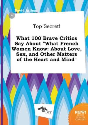 Top Secret! What 100 Brave Critics Say about What French Women Know: About Love, Sex, and Other Matters of the Heart and Mind de David Arling