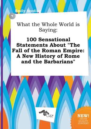 What the Whole World Is Saying: 100 Sensational Statements about the Fall of the Roman Empire: A New History of Rome and the Barbarians de Emily Seeding