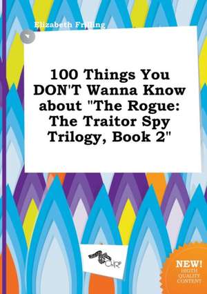 100 Things You Don't Wanna Know about the Rogue: The Traitor Spy Trilogy, Book 2 de Elizabeth Frilling