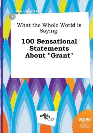 What the Whole World Is Saying: 100 Sensational Statements about Grant de Ryan Scarth