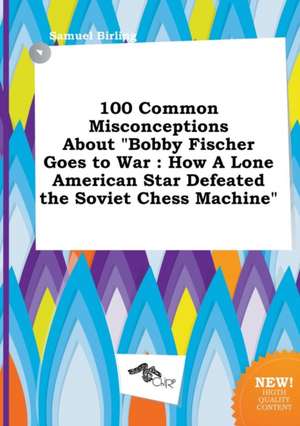 100 Common Misconceptions about Bobby Fischer Goes to War: How a Lone American Star Defeated the Soviet Chess Machine de Samuel Birling