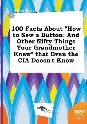 100 Facts about How to Sew a Button: And Other Nifty Things Your Grandmother Knew That Even the CIA Doesn't Know de Adam Syers