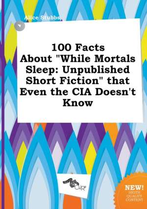 100 Facts about While Mortals Sleep: Unpublished Short Fiction That Even the CIA Doesn't Know de Alice Stubbs