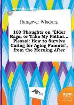 Hangover Wisdom, 100 Thoughts on Elder Rage, or Take My Father... Please!: How to Survive Caring for Aging Parents, from the Morning After de Sebastian Darting