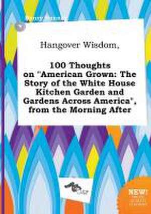 Hangover Wisdom, 100 Thoughts on American Grown: The Story of the White House Kitchen Garden and Gardens Across America, from the Morning After de Henry Hannay