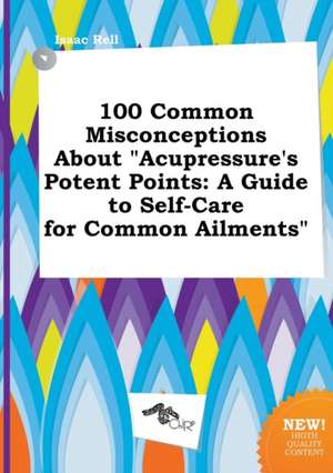 100 Common Misconceptions about Acupressure's Potent Points: A Guide to Self-Care for Common Ailments de Isaac Rell