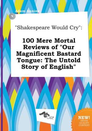 Shakespeare Would Cry: 100 Mere Mortal Reviews of Our Magnificent Bastard Tongue: The Untold Story of English de Adam Anning