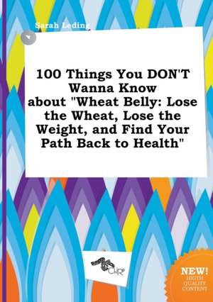 100 Things You Don't Wanna Know about Wheat Belly: Lose the Wheat, Lose the Weight, and Find Your Path Back to Health de Sarah Leding